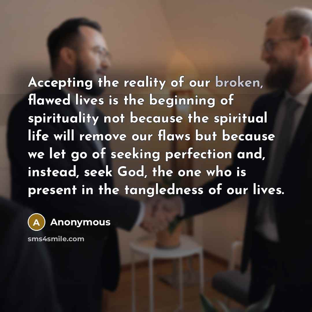 “Accepting the reality of our broken, flawed lives is the beginning of spirituality not because the spiritual life will remove our flaws but because we let go of seeking perfection and, instead, seek God, the one who is present in the tangledness of our lives.” quote by Anonymous