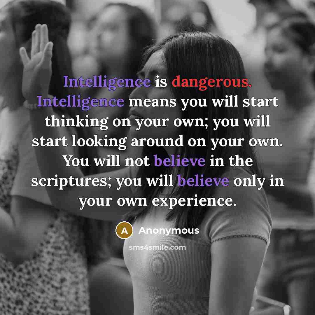 “Intelligence is dangerous. Intelligence means you will start thinking on your own; you will start looking around on your own. You will not believe in the scriptures; you will believe only in your own experience.” quote by Anonymous