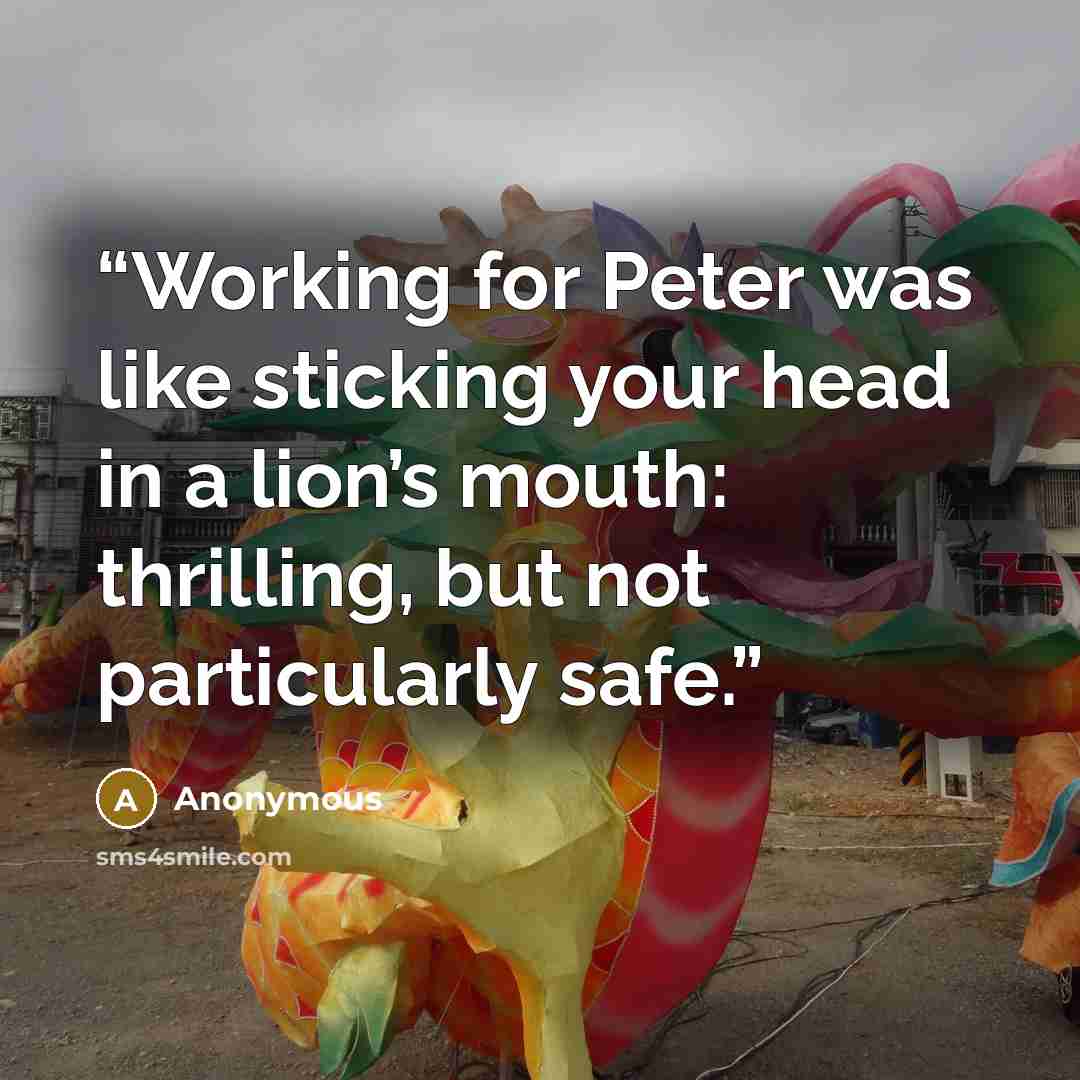 “Working for Peter was like sticking your head in a lion’s mouth: thrilling, but not particularly safe.” quote by Anonymous