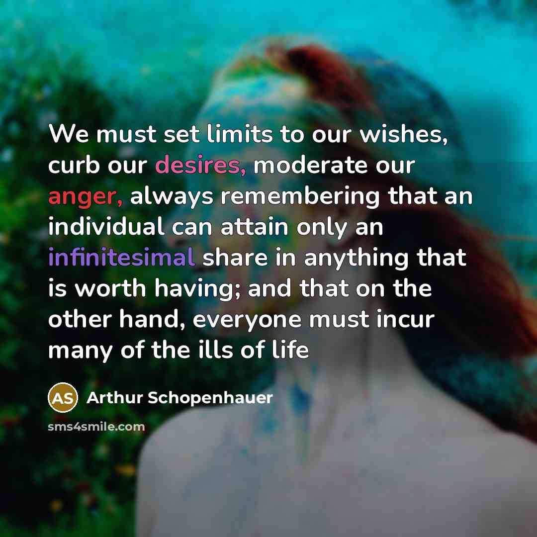 “We must set limits to our wishes, curb our desires, moderate our anger, always remembering that an individual can attain only an infinitesimal share in anything that is worth having; and that on the other hand, everyone must incur many of the ills of life” quote by Arthur Schopenhauer