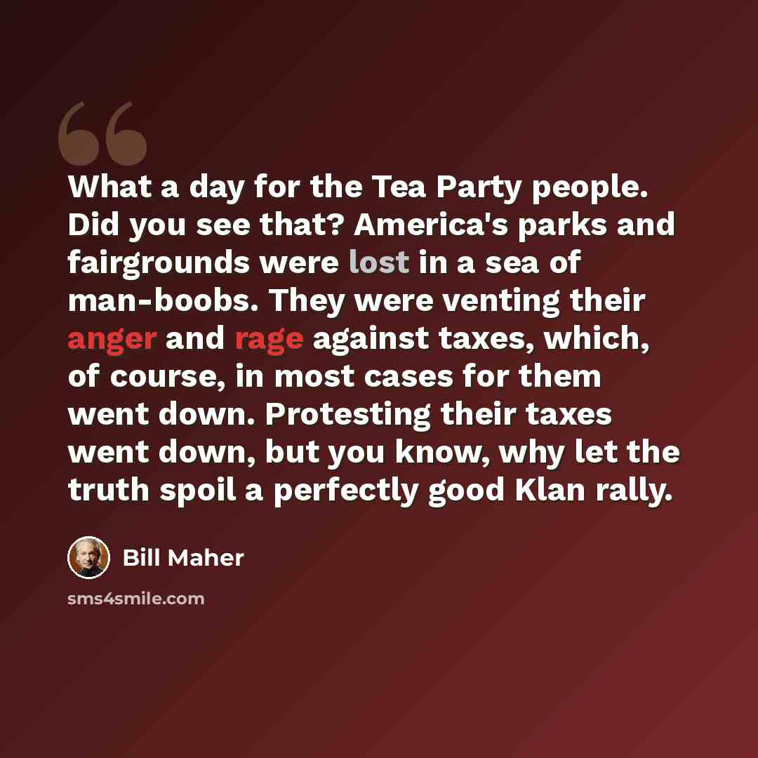“What a day for the Tea Party people. Did you see that? America's parks and fairgrounds were lost in a sea of man-boobs. They were venting their anger and rage against taxes, which, of course, in most cases for them went down. Protesting their taxes went down, but you know, why let the truth spoil…” quote by Bill Maher