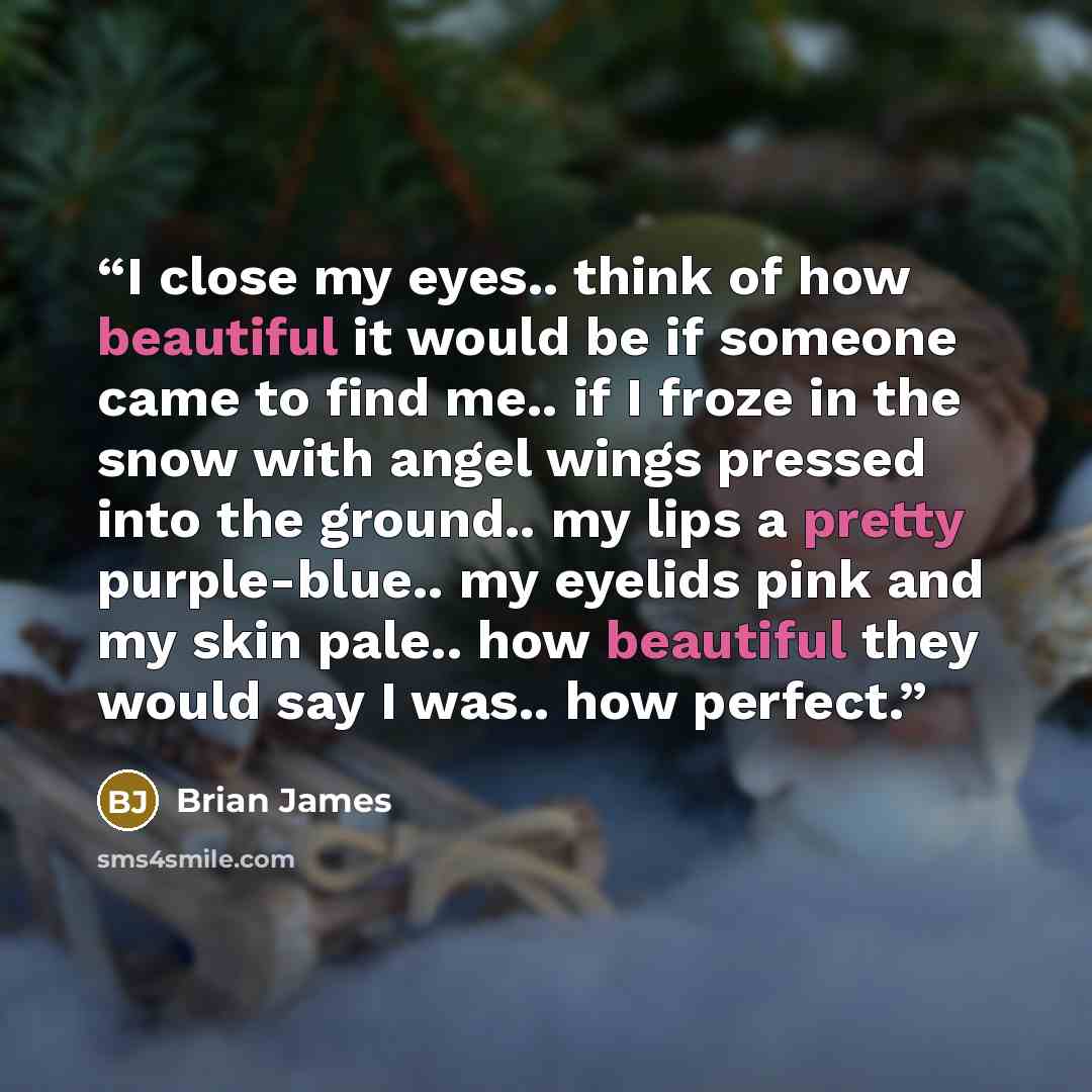 “I close my eyes.. think of how beautiful it would be if someone came to find me.. if I froze in the snow with angel wings pressed into the ground.. my lips a pretty purple-blue.. my eyelids pink and my skin pale.. how beautiful they would say I was.. how perfect.” quote by Brian James