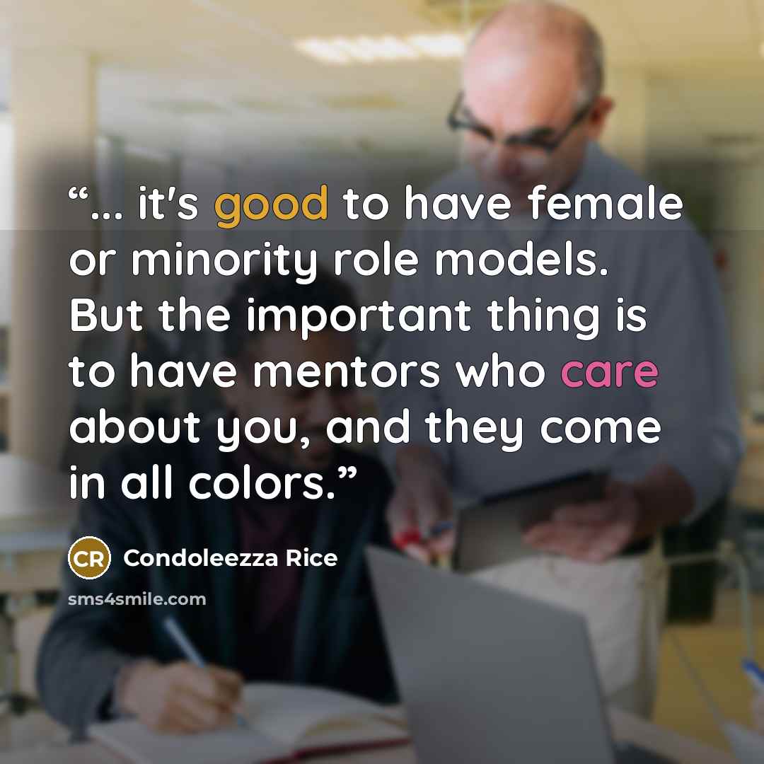 “... it's good to have female or minority role models. But the important thing is to have mentors who care about you, and they come in all colors.” quote by Condoleezza Rice