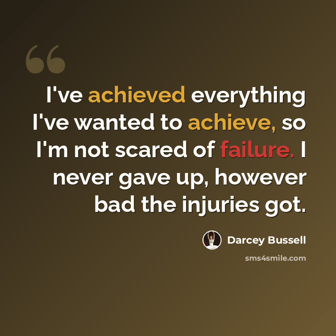 “I've achieved everything I've wanted to achieve, so I'm not scared of failure. I never gave up, however bad the injuries got.” quote by Darcey Bussell