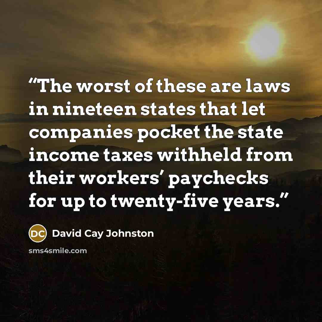 “The worst of these are laws in nineteen states that let companies pocket the state income taxes withheld from their workers’ paychecks for up to twenty-five years.” quote by David Cay Johnston