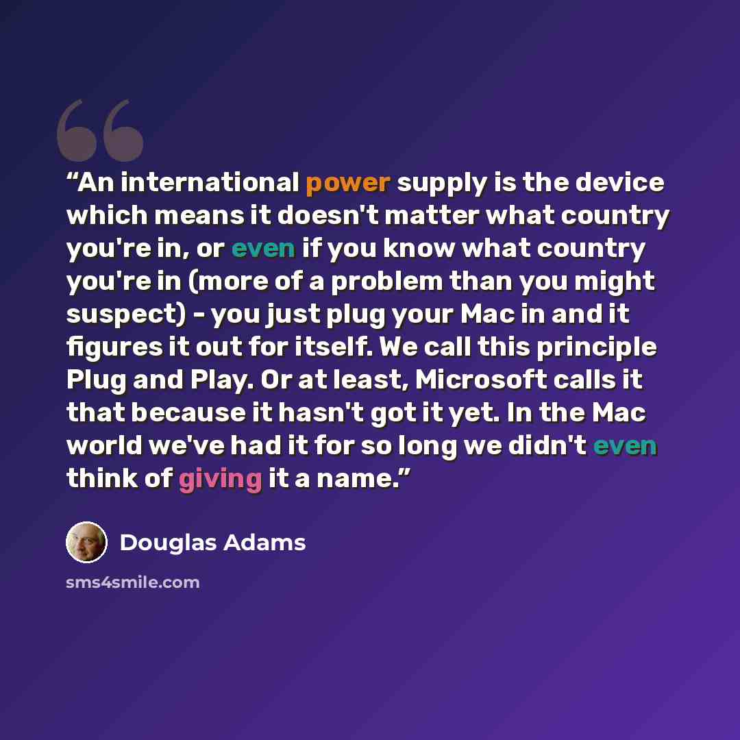 “An international power supply is the device which means it doesn't matter what country you're in, or even if you know what country you're in (more of a problem than you might suspect) - you just plug your Mac in and it figures it out for itself. We call this principle Plug and Play. Or at least…” quote by Douglas Adams