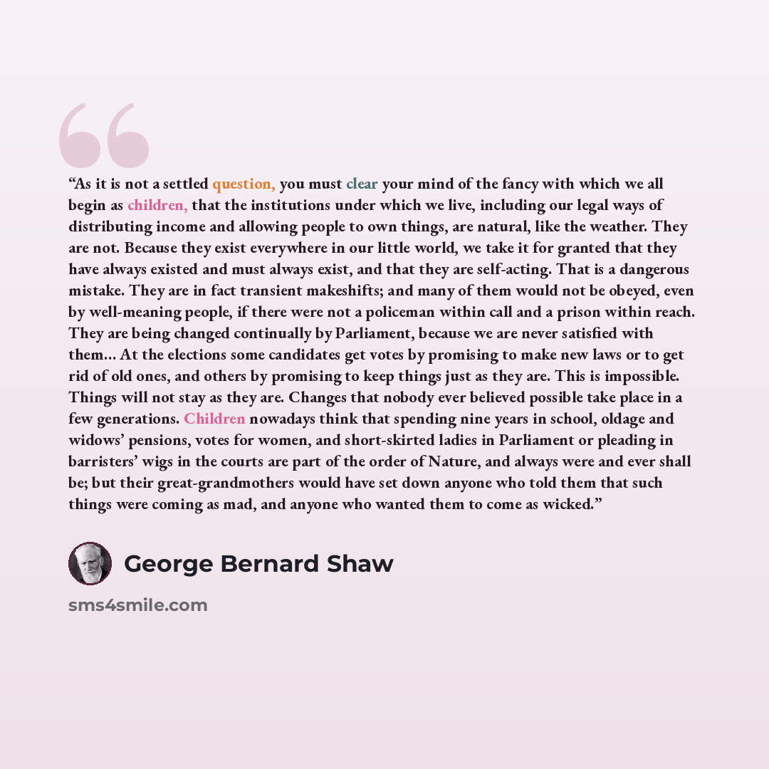 “As it is not a settled question, you must clear your mind of the fancy with which we all begin as children, that the institutions under which we live, including our legal ways of distributing income and allowing people to own things, are natural, like the weather. They are not. Because they exist…” quote by George Bernard Shaw