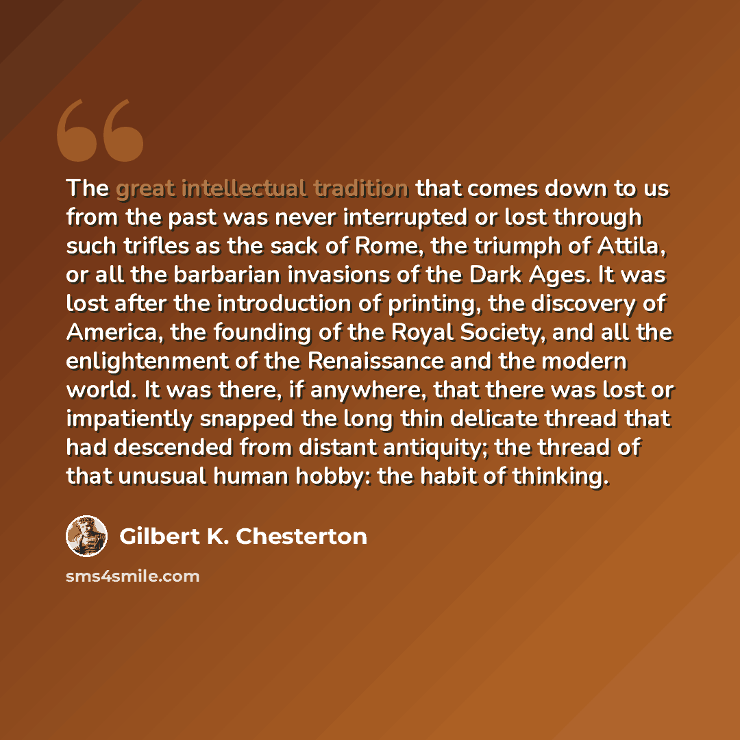 “The great intellectual tradition that comes down to us from the past was never interrupted or lost through such trifles as the sack of Rome, the triumph of Attila, or all the barbarian invasions of the Dark Ages. It was lost after the introduction of printing, the discovery of America, the…” quote by Gilbert K. Chesterton