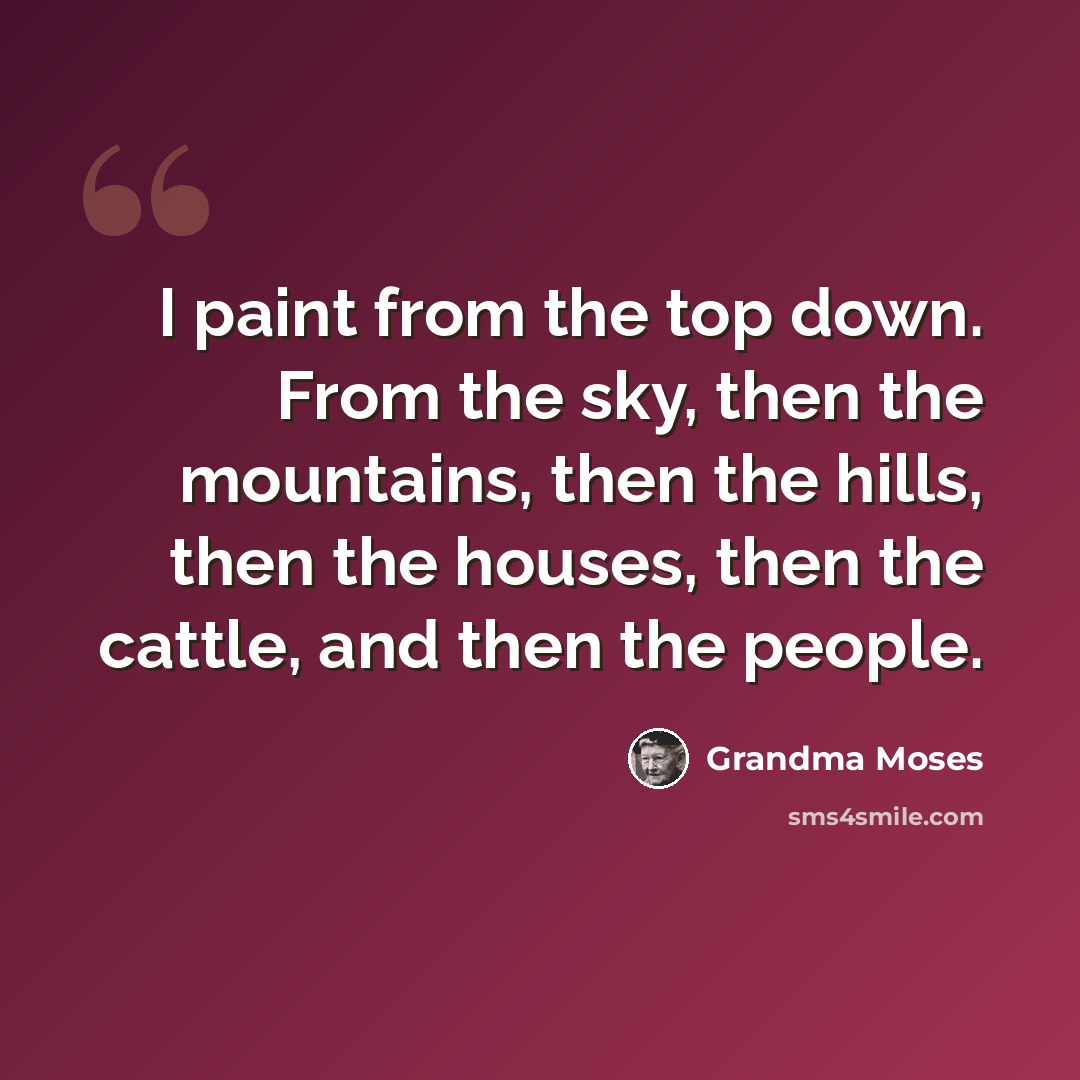 “I paint from the top down. From the sky, then the mountains, then the hills, then the houses, then the cattle, and then the people.” quote by Grandma Moses