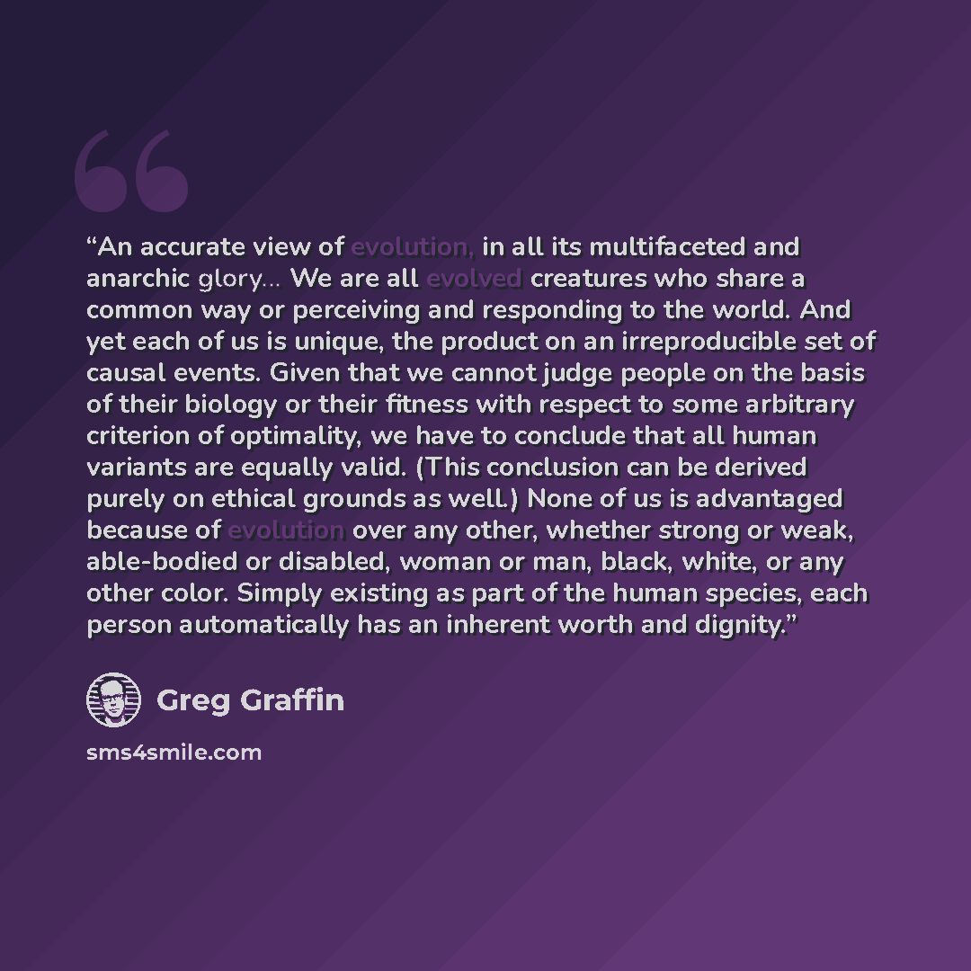 “An accurate view of evolution, in all its multifaceted and anarchic glory... We are all evolved creatures who share a common way or perceiving and responding to the world. And yet each of us is unique, the product on an irreproducible set of causal events. Given that we cannot judge people on the…” quote by Greg Graffin