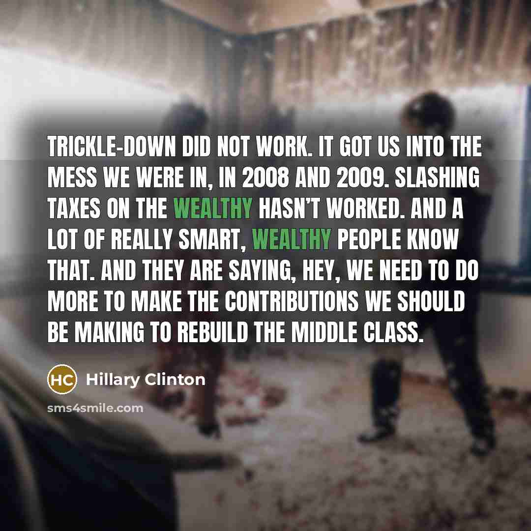 “Trickle-down did not work. It got us into the mess we were in, in 2008 and 2009. Slashing taxes on the wealthy hasn’t worked. And a lot of really smart, wealthy people know that. And they are saying, hey, we need to do more to make the contributions we should be making to rebuild the middle class.” quote by Hillary Clinton