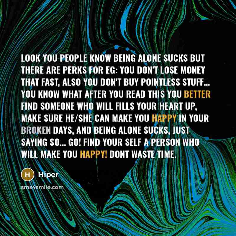 “Look you people know being alone sucks but there are perks for eg: You don't lose money that fast, also you don't buy pointless stuff… you know what after you read this you better find someone who will fills your heart up, make sure he/she can make you happy in your broken days, and being alone…” quote by Hiper