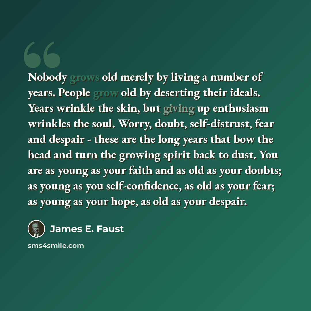 “Nobody grows old merely by living a number of years. People grow old by deserting their ideals. Years wrinkle the skin, but giving up enthusiasm wrinkles the soul. Worry, doubt, self-distrust, fear and despair - these are the long years that bow the head and turn the growing spirit back to dust…” quote by James E. Faust