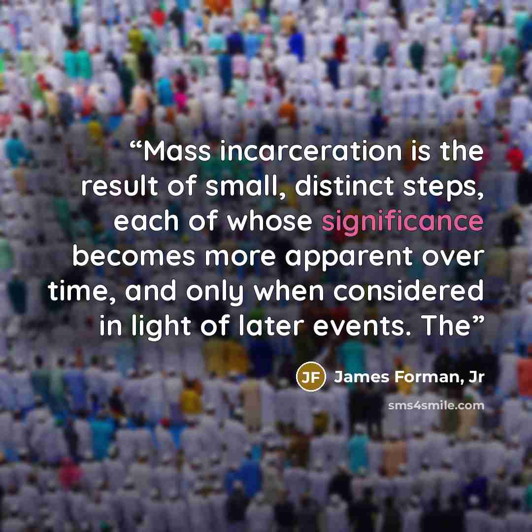 “Mass incarceration is the result of small, distinct steps, each of whose significance becomes more apparent over time, and only when considered in light of later events. The” quote by James Forman, Jr