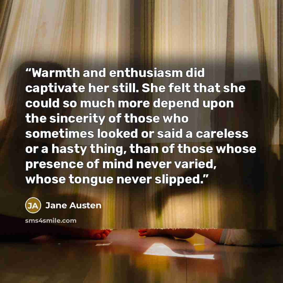 “Warmth and enthusiasm did captivate her still. She felt that she could so much more depend upon the sincerity of those who sometimes looked or said a careless or a hasty thing, than of those whose presence of mind never varied, whose tongue never slipped.” quote by Jane Austen