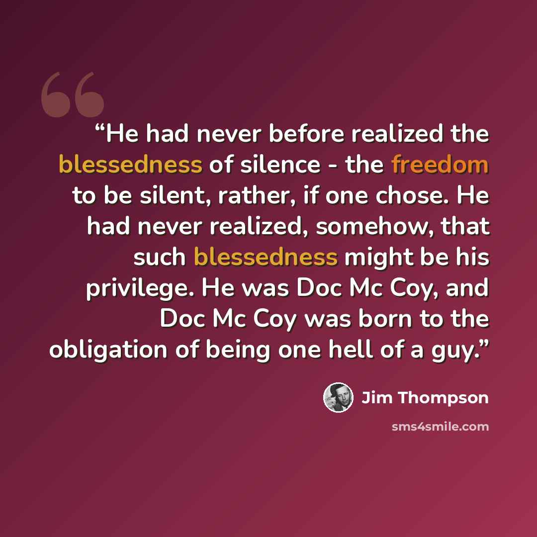 “He had never before realized the blessedness of silence - the freedom to be silent, rather, if one chose. He had never realized, somehow, that such blessedness might be his privilege. He was Doc Mc Coy, and Doc Mc Coy was born to the obligation of being one hell of a guy.” quote by Jim Thompson