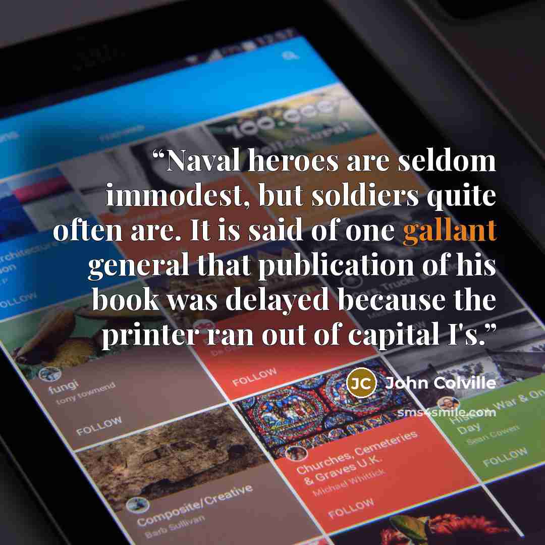 “Naval heroes are seldom immodest, but soldiers quite often are. It is said of one gallant general that publication of his book was delayed because the printer ran out of capital I's.” quote by John Colville