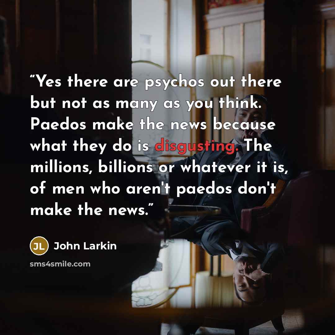 “Yes there are psychos out there but not as many as you think. Paedos make the news because what they do is disgusting. The millions, billions or whatever it is, of men who aren't paedos don't make the news.” quote by John Larkin