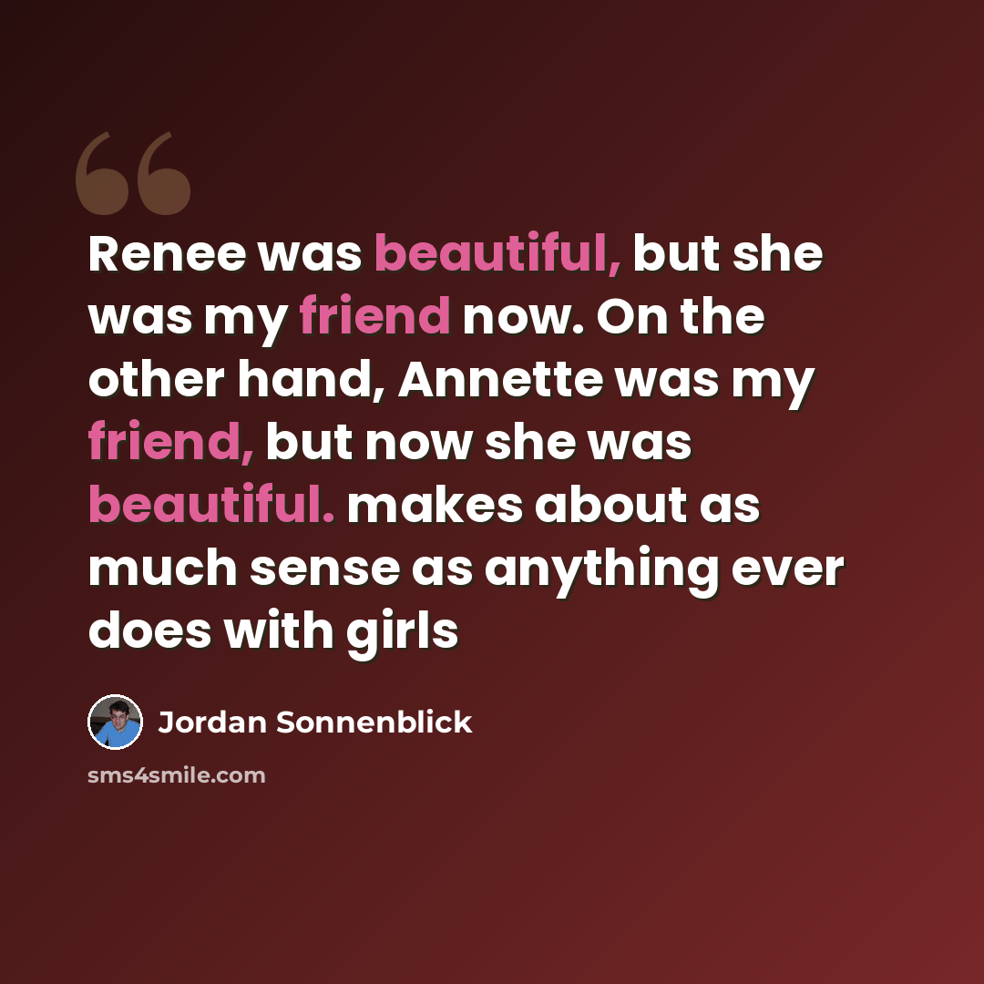 “Renee was beautiful, but she was my friend now. On the other hand, Annette was my friend, but now she was beautiful. makes about as much sense as anything ever does with girls” quote by Jordan Sonnenblick