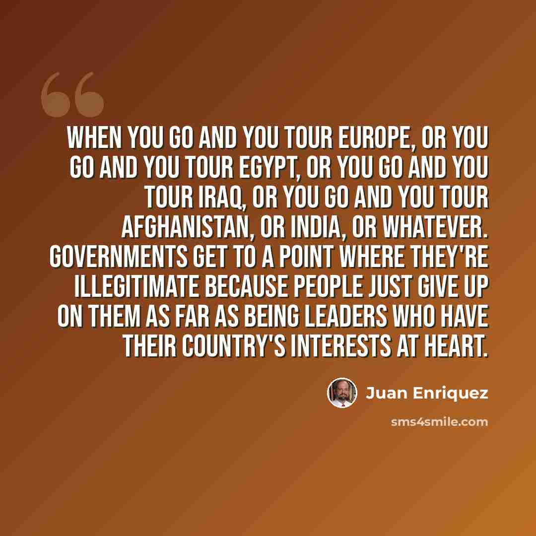 “When you go and you tour Europe, or you go and you tour Egypt, or you go and you tour Iraq, or you go and you tour Afghanistan, or India, or whatever. Governments get to a point where they're illegitimate because people just give up on them as far as being leaders who have their country's…” quote by Juan Enriquez
