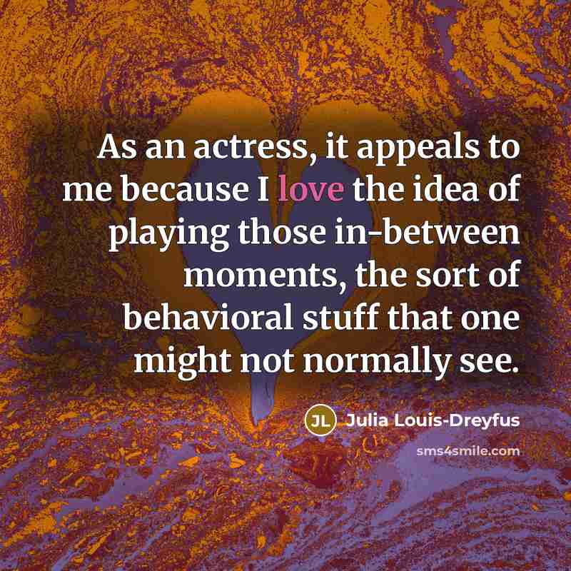 “As an actress, it appeals to me because I love the idea of playing those in-between moments, the sort of behavioral stuff that one might not normally see.” quote by Julia Louis-Dreyfus