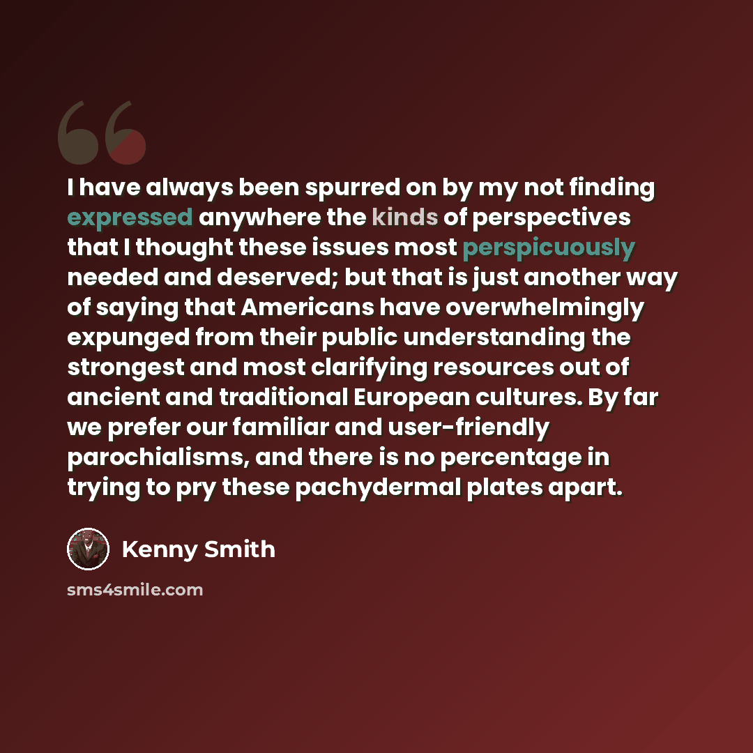 “I have always been spurred on by my not finding expressed anywhere the kinds of perspectives that I thought these issues most perspicuously needed and deserved; but that is just another way of saying that Americans have overwhelmingly expunged from their public understanding the strongest and most…” quote by Kenny Smith