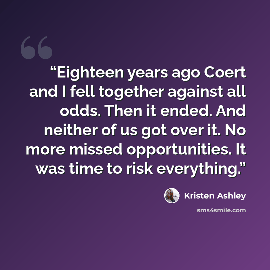 “Eighteen years ago Coert and I fell together against all odds. Then it ended. And neither of us got over it. No more missed opportunities. It was time to risk everything.” quote by Kristen Ashley