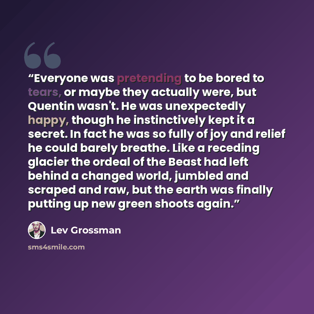 “Everyone was pretending to be bored to tears, or maybe they actually were, but Quentin wasn't. He was unexpectedly happy, though he instinctively kept it a secret. In fact he was so fully of joy and relief he could barely breathe. Like a receding glacier the ordeal of the Beast had left behind a…” quote by Lev Grossman