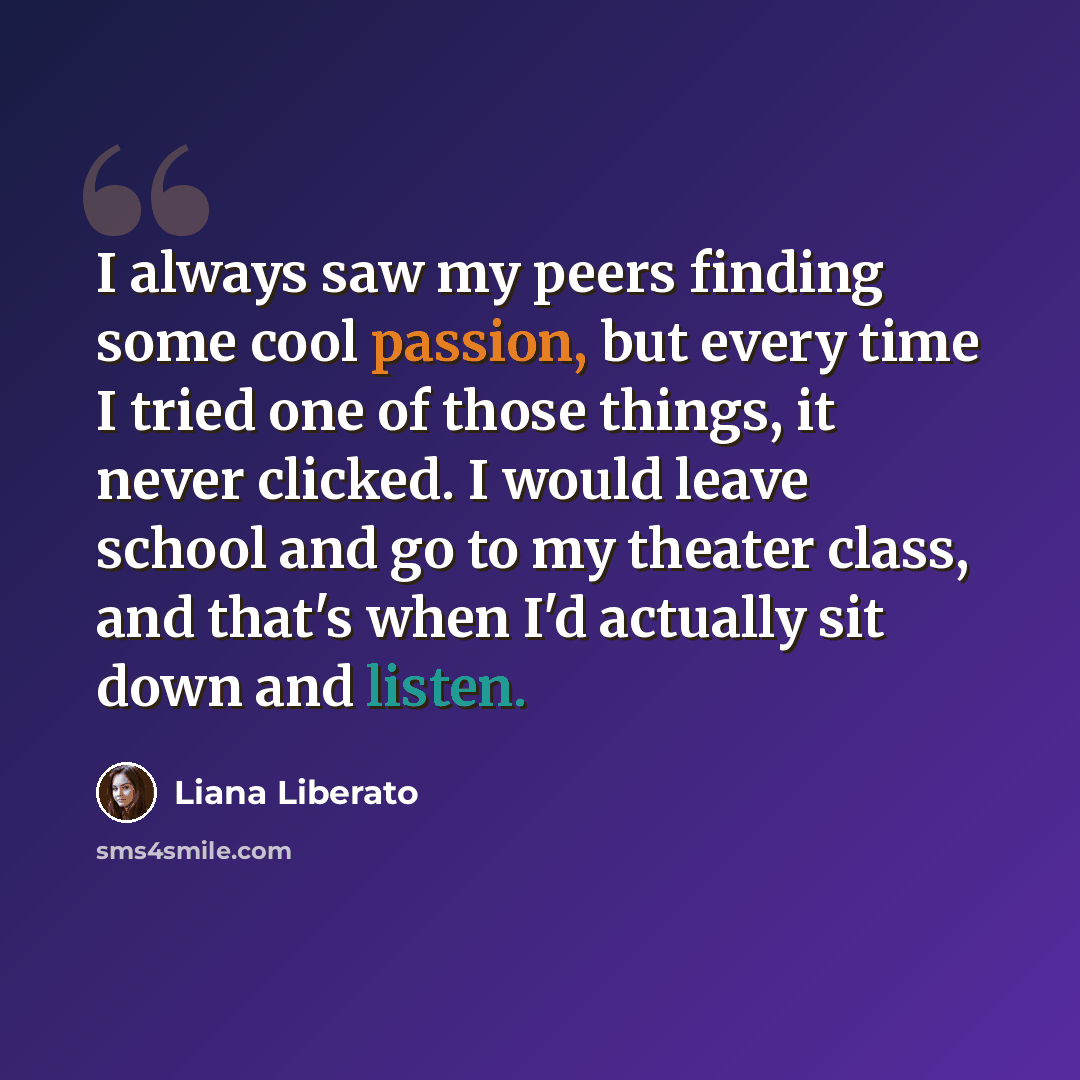“I always saw my peers finding some cool passion, but every time I tried one of those things, it never clicked. I would leave school and go to my theater class, and that's when I'd actually sit down and listen.” quote by Liana Liberato