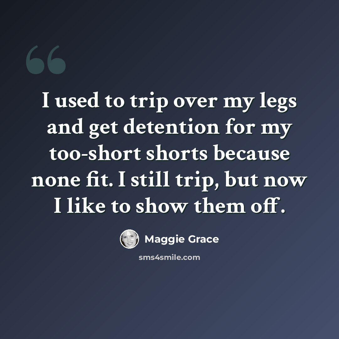 “I used to trip over my legs and get detention for my too-short shorts because none fit. I still trip, but now I like to show them off.” quote by Maggie Grace