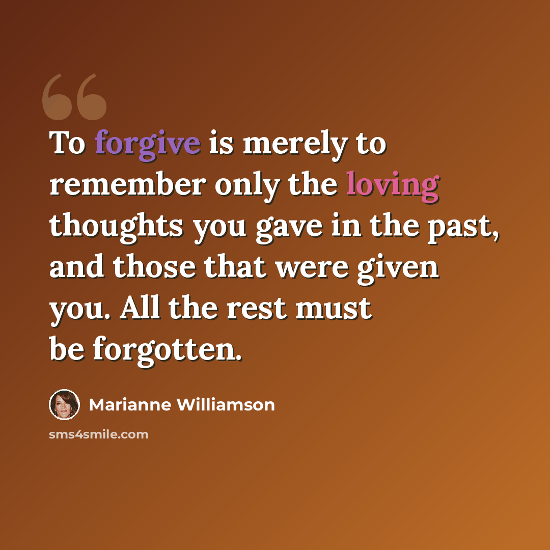“To forgive is merely to remember only the loving thoughts you gave in the past, and those that were given you. All the rest must be forgotten.” quote by Marianne Williamson
