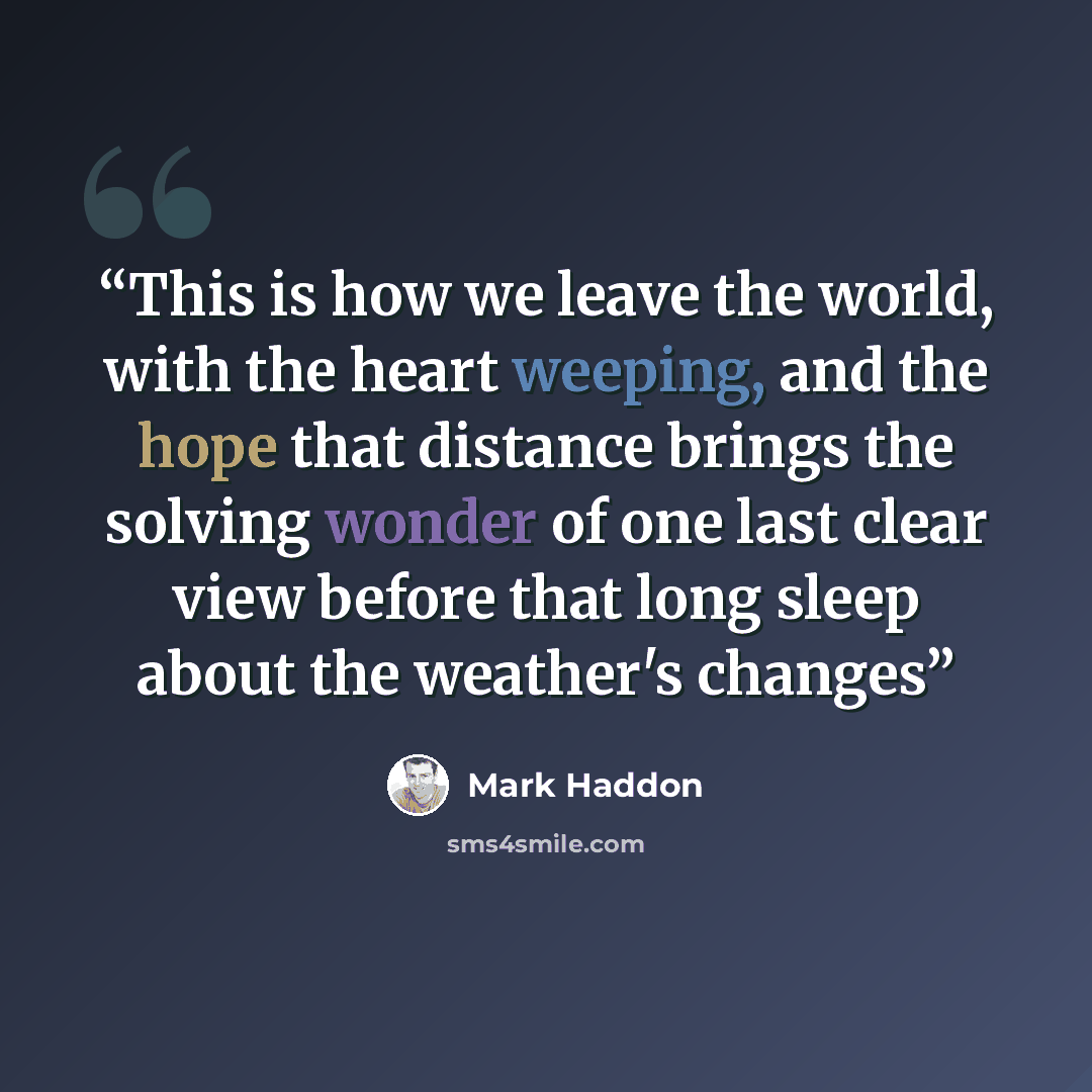 “This is how we leave the world, with the heart weeping, and the hope that distance brings the solving wonder of one last clear view before that long sleep about the weather's changes” quote by Mark Haddon