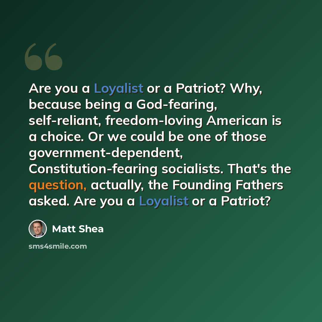 “Are you a Loyalist or a Patriot? Why, because being a God-fearing, self-reliant, freedom-loving American is a choice. Or we could be one of those government-dependent, Constitution-fearing socialists. That's the question, actually, the Founding Fathers asked. Are you a Loyalist or a Patriot?” quote by Matt Shea