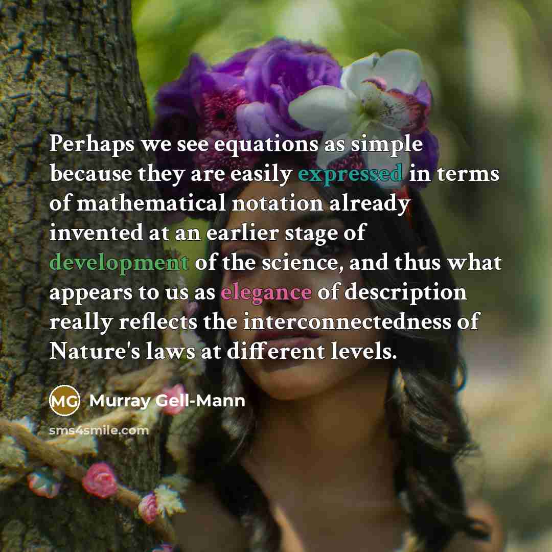 “Perhaps we see equations as simple because they are easily expressed in terms of mathematical notation already invented at an earlier stage of development of the science, and thus what appears to us as elegance of description really reflects the interconnectedness of Nature's laws at different…” quote by Murray Gell-Mann