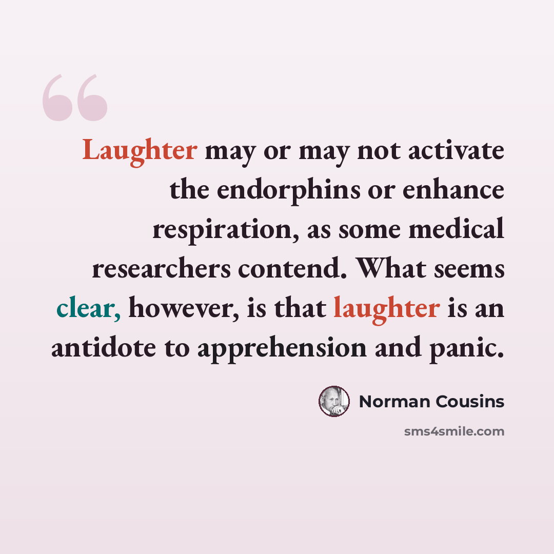 “Laughter may or may not activate the endorphins or enhance respiration, as some medical researchers contend. What seems clear, however, is that laughter is an antidote to apprehension and panic.” quote by Norman Cousins