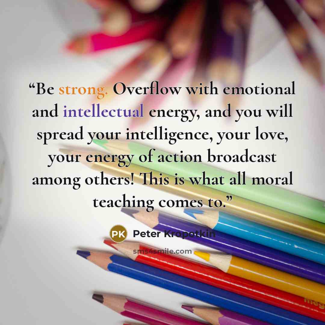 “Be strong. Overflow with emotional and intellectual energy, and you will spread your intelligence, your love, your energy of action broadcast among others! This is what all moral teaching comes to.” quote by Peter Kropotkin