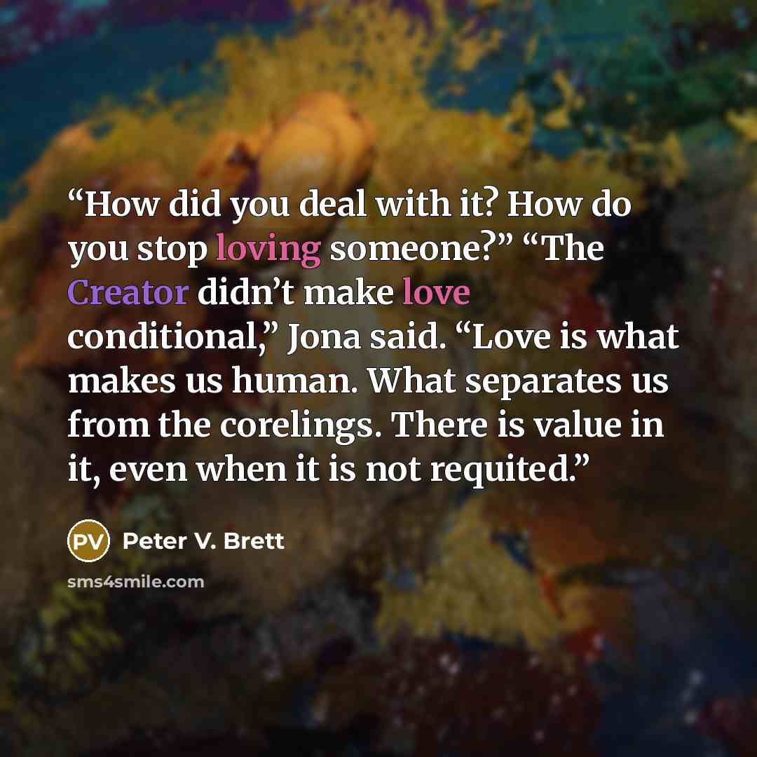 “How did you deal with it? How do you stop loving someone?” “The Creator didn’t make love conditional,” Jona said. “Love is what makes us human. What separates us from the corelings. There is value in it, even when it is not requited.” quote by Peter V. Brett