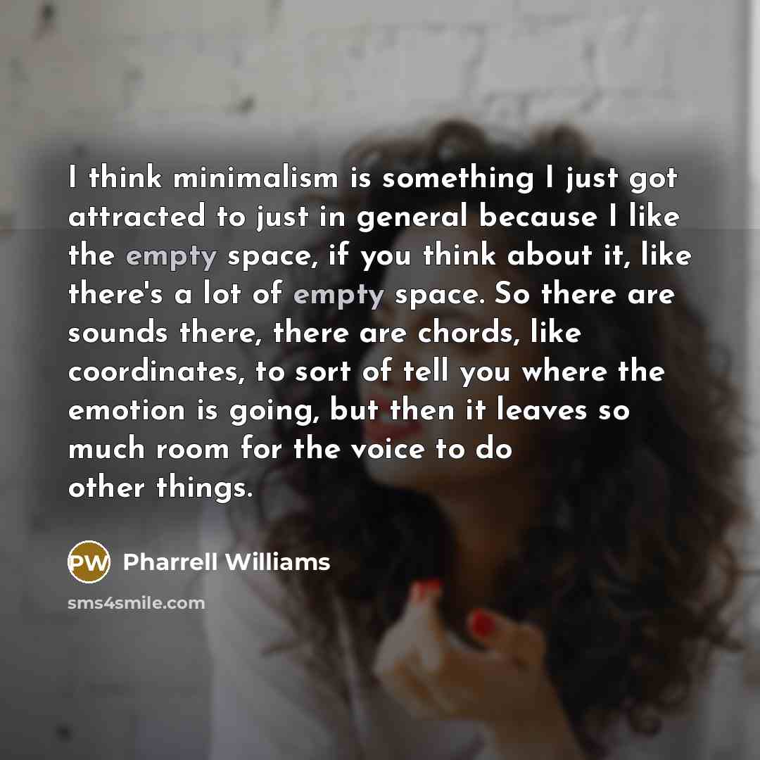 “I think minimalism is something I just got attracted to just in general because I like the empty space, if you think about it, like there's a lot of empty space. So there are sounds there, there are chords, like coordinates, to sort of tell you where the emotion is going, but then it leaves so…” quote by Pharrell Williams