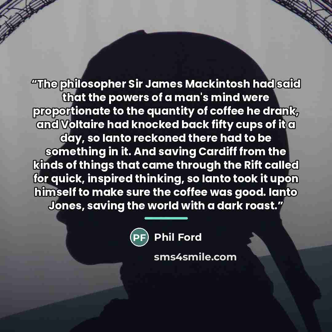 “The philosopher Sir James Mackintosh had said that the powers of a man's mind were proportionate to the quantity of coffee he drank, and Voltaire had knocked back fifty cups of it a day, so Ianto reckoned there had to be something in it. And saving Cardiff from the kinds of things that came…” quote by Phil Ford