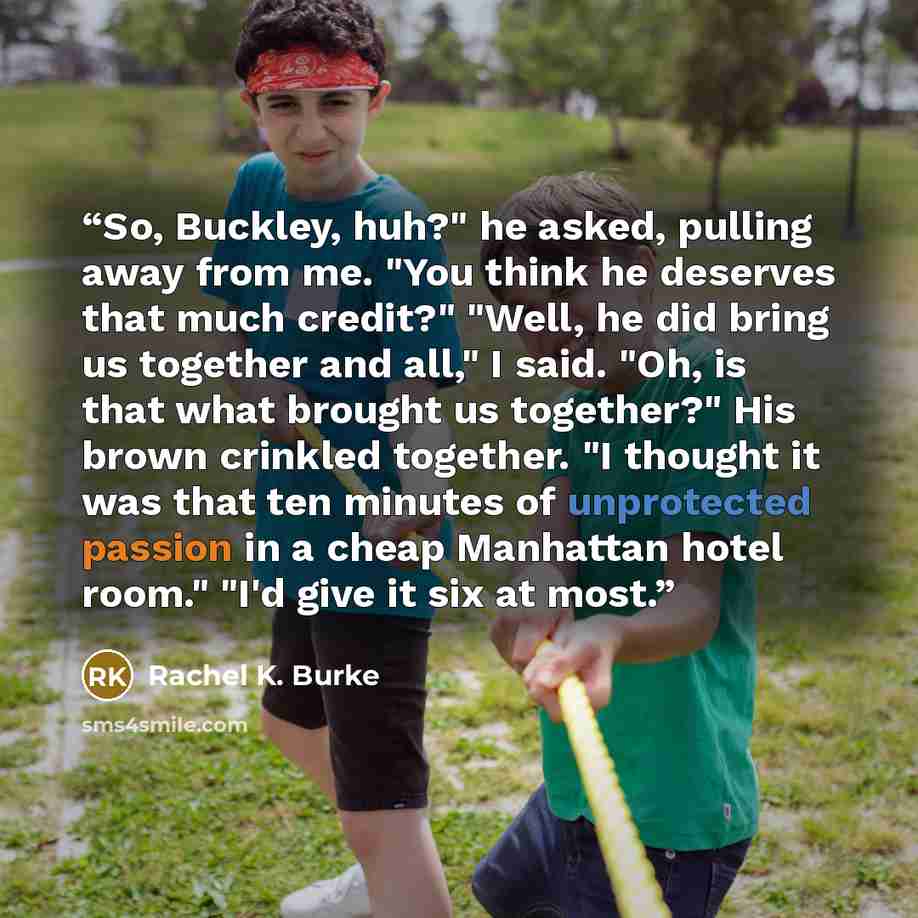 “So, Buckley, huh?" he asked, pulling away from me. "You think he deserves that much credit?" "Well, he did bring us together and all," I said. "Oh, is that what brought us together?" His brown crinkled together. "I thought it was that ten minutes of unprotected passion in a cheap Manhattan hotel…” quote by Rachel K. Burke