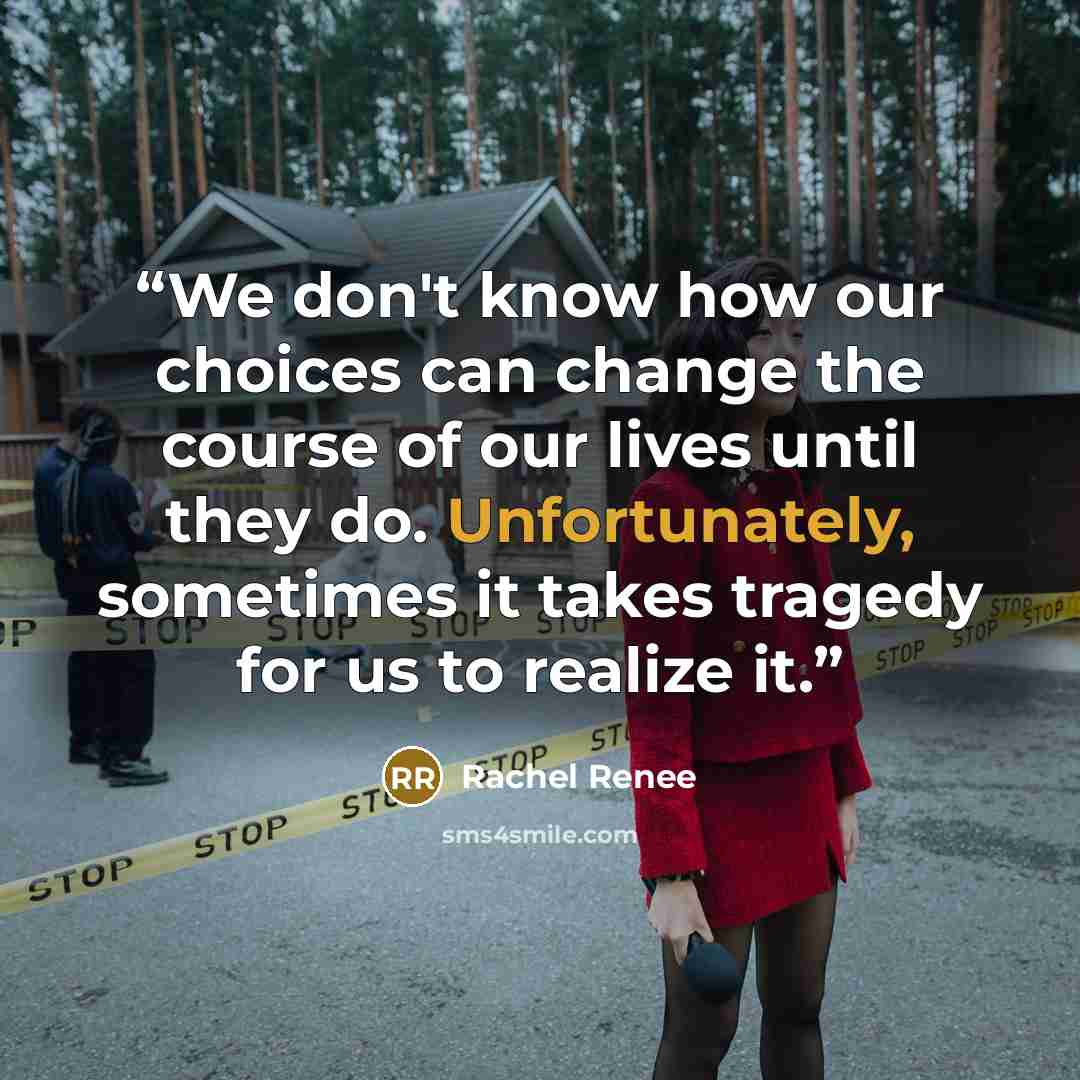 “We don't know how our choices can change the course of our lives until they do. Unfortunately, sometimes it takes tragedy for us to realize it.” quote by Rachel Renee