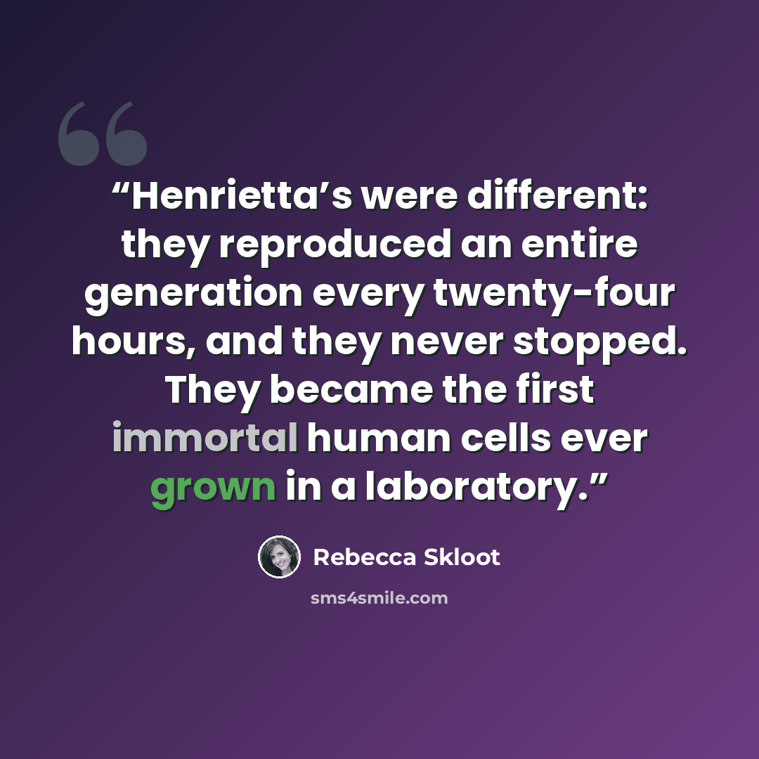 “Henrietta’s were different: they reproduced an entire generation every twenty-four hours, and they never stopped. They became the first immortal human cells ever grown in a laboratory.” quote by Rebecca Skloot