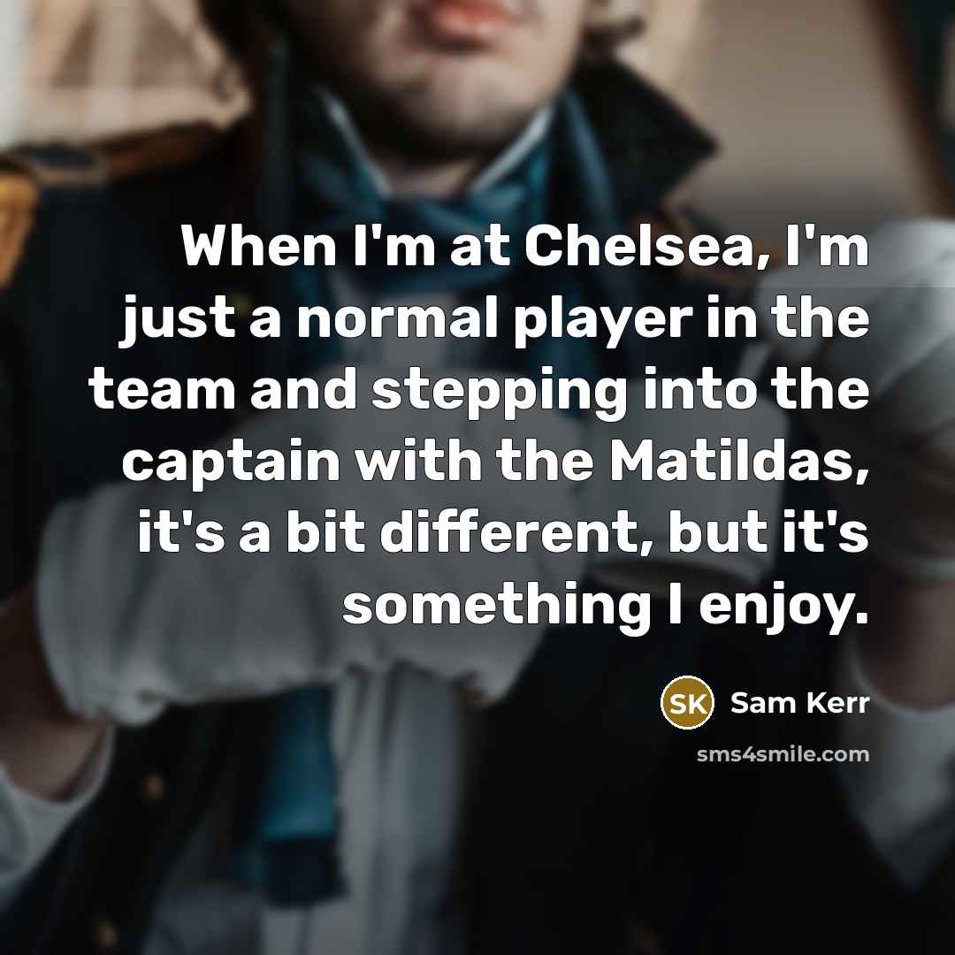 “When I'm at Chelsea, I'm just a normal player in the team and stepping into the captain with the Matildas, it's a bit different, but it's something I enjoy.” quote by Sam Kerr