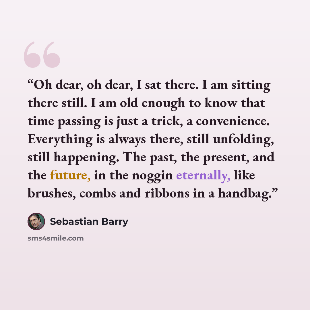“Oh dear, oh dear, I sat there. I am sitting there still. I am old enough to know that time passing is just a trick, a convenience. Everything is always there, still unfolding, still happening. The past, the present, and the future, in the noggin eternally, like brushes, combs and ribbons in a…” quote by Sebastian Barry