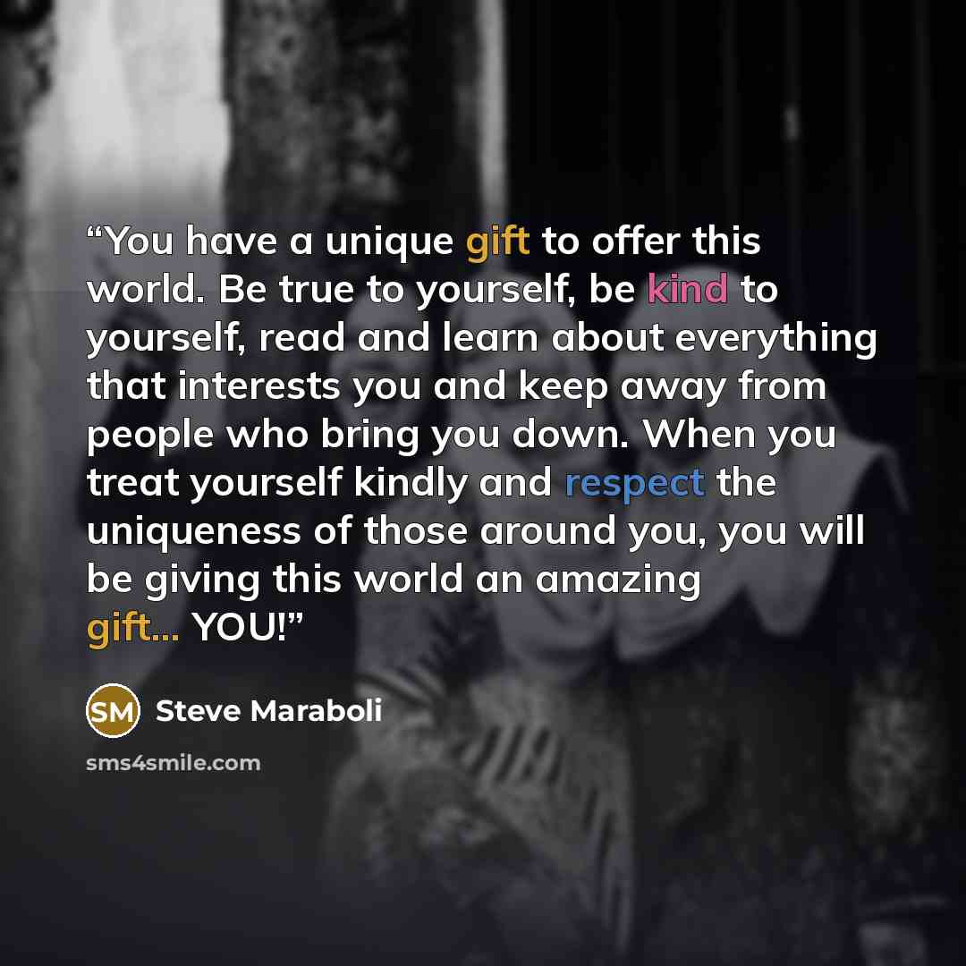 “You have a unique gift to offer this world. Be true to yourself, be kind to yourself, read and learn about everything that interests you and keep away from people who bring you down. When you treat yourself kindly and respect the uniqueness of those around you, you will be giving this world an…” quote by Steve Maraboli