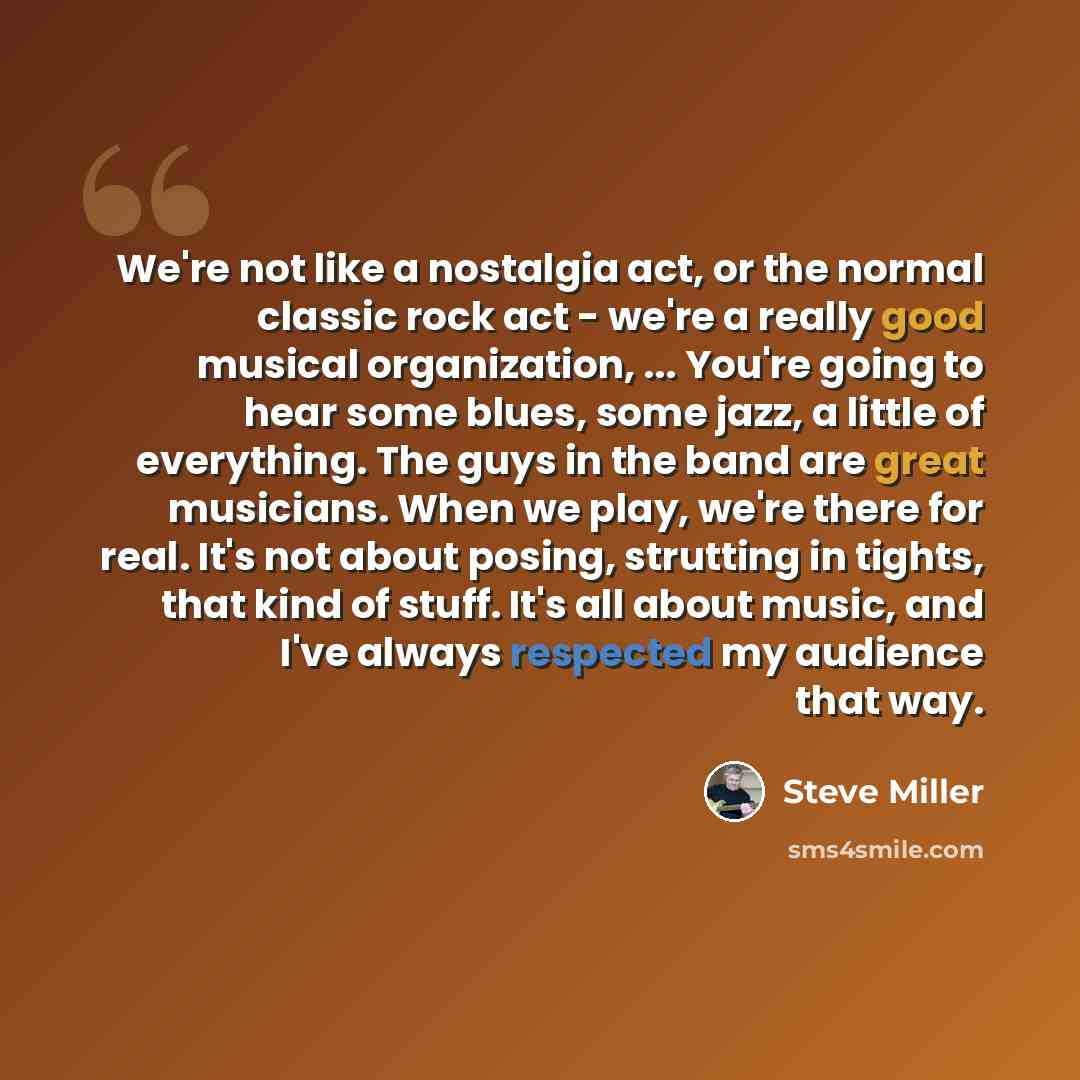 “We're not like a nostalgia act, or the normal classic rock act - we're a really good musical organization, ... You're going to hear some blues, some jazz, a little of everything. The guys in the band are great musicians. When we play, we're there for real. It's not about posing, strutting in…” quote by Steve Miller
