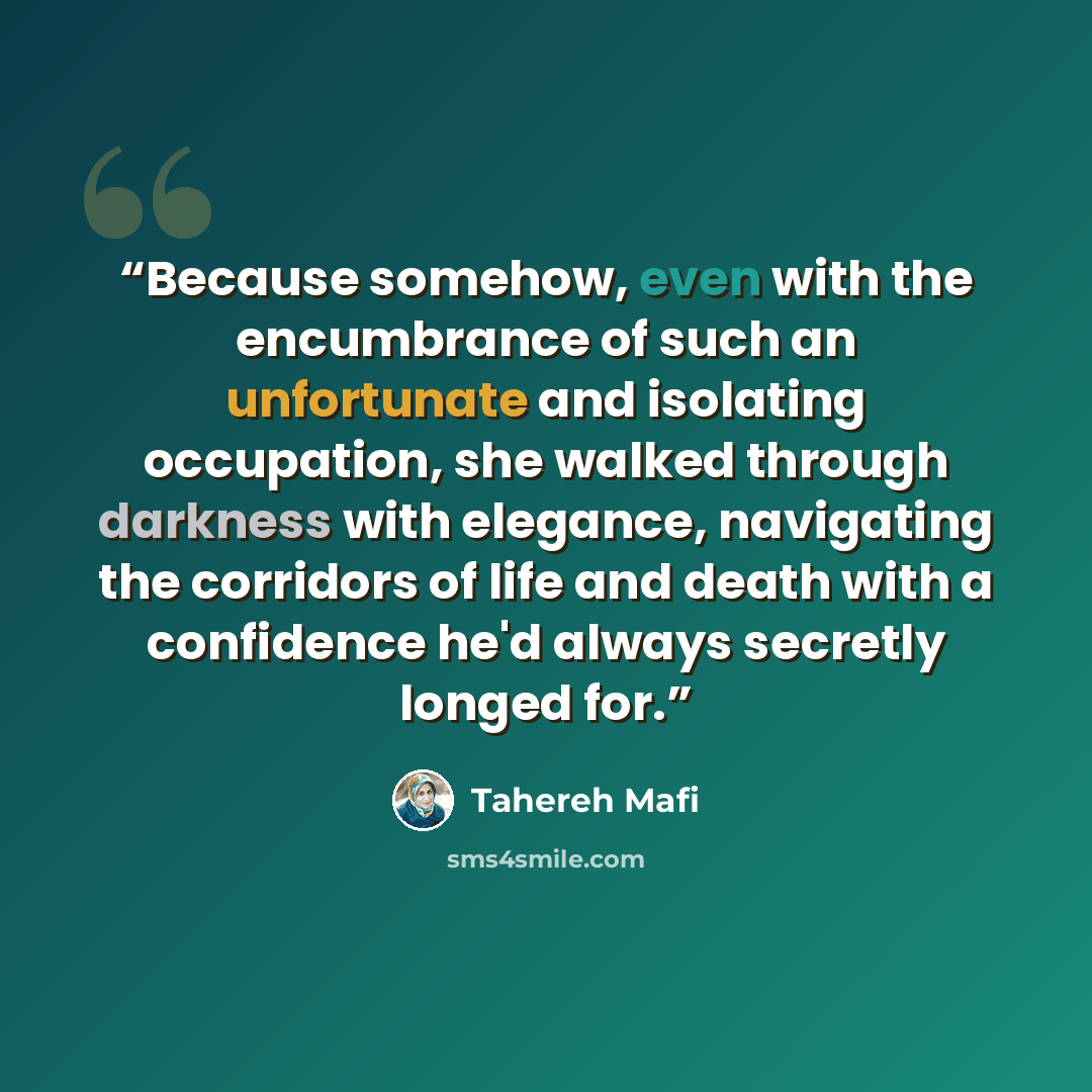 “Because somehow, even with the encumbrance of such an unfortunate and isolating occupation, she walked through darkness with elegance, navigating the corridors of life and death with a confidence he'd always secretly longed for.” quote by Tahereh Mafi