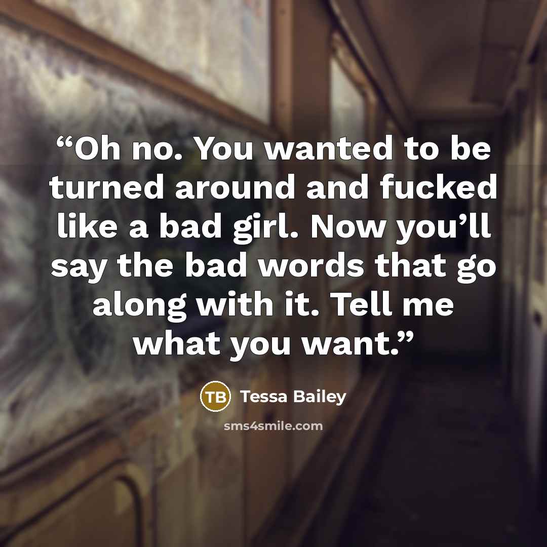 “Oh no. You wanted to be turned around and fucked like a bad girl. Now you’ll say the bad words that go along with it. Tell me what you want.” quote by Tessa Bailey