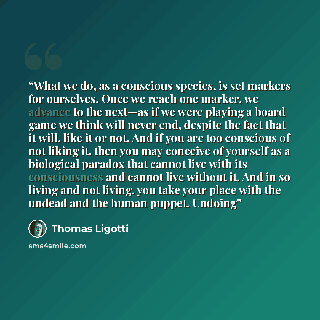 “What we do, as a conscious species, is set markers for ourselves. Once we reach one marker, we advance to the next—as if we were playing a board game we think will never end, despite the fact that it will, like it or not. And if you are too conscious of not liking it, then you may conceive of…” quote by Thomas Ligotti