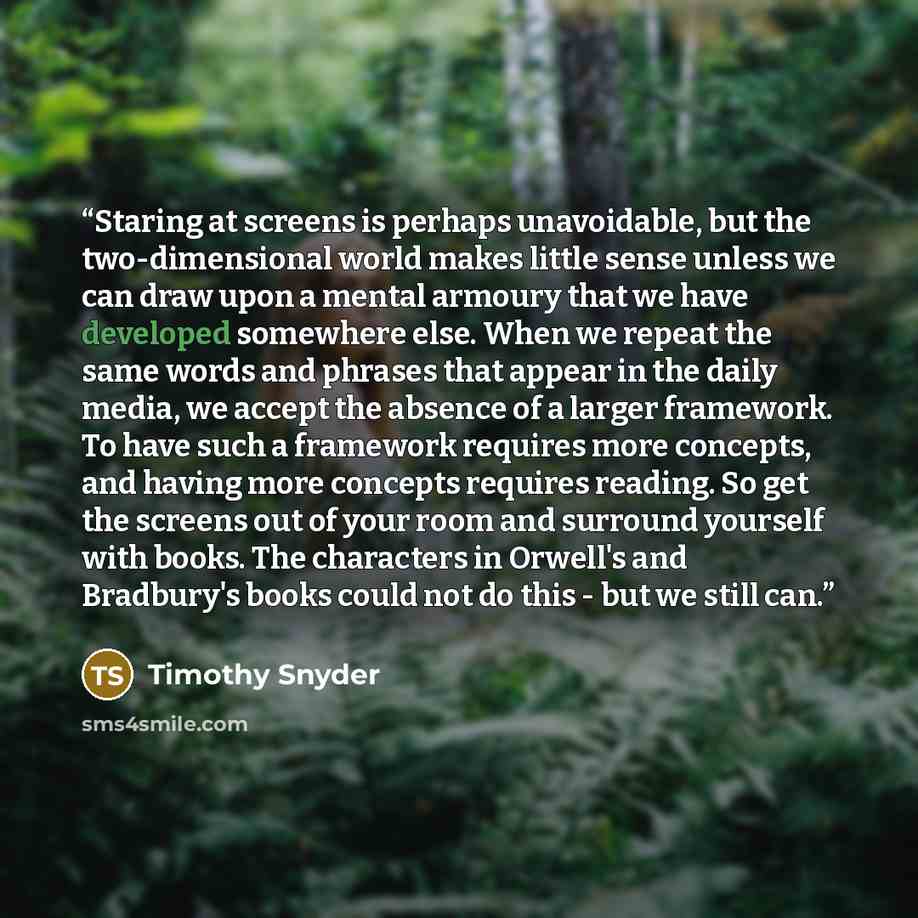 “Staring at screens is perhaps unavoidable, but the two-dimensional world makes little sense unless we can draw upon a mental armoury that we have developed somewhere else. When we repeat the same words and phrases that appear in the daily media, we accept the absence of a larger framework. To have…” quote by Timothy Snyder